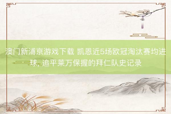 澳门新浦京游戏下载 凯恩近5场欧冠淘汰赛均进球， 追平莱万保握的拜仁队史记录