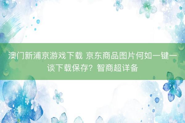 澳门新浦京游戏下载 京东商品图片何如一键一谈下载保存？智商超详备