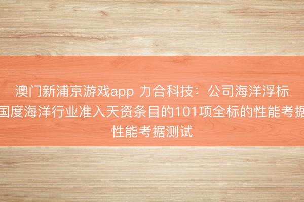 澳门新浦京游戏app 力合科技：公司海洋浮标通过国度海洋行业准入天资条目的101项全标的性能考据测试