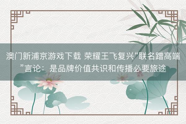 澳门新浦京游戏下载 荣耀王飞复兴“联名蹭高端”言论：是品牌价值共识和传播必要旅途