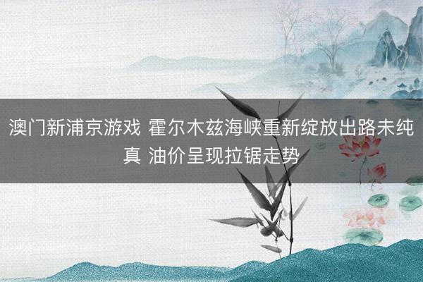 澳门新浦京游戏 霍尔木兹海峡重新绽放出路未纯真 油价呈现拉锯走势