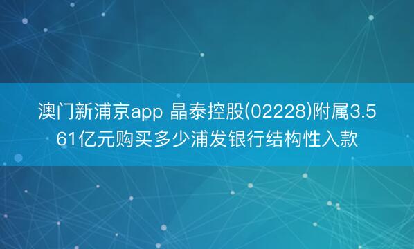 澳门新浦京app 晶泰控股(02228)附属3.561亿元购买多少浦发银行结构性入款