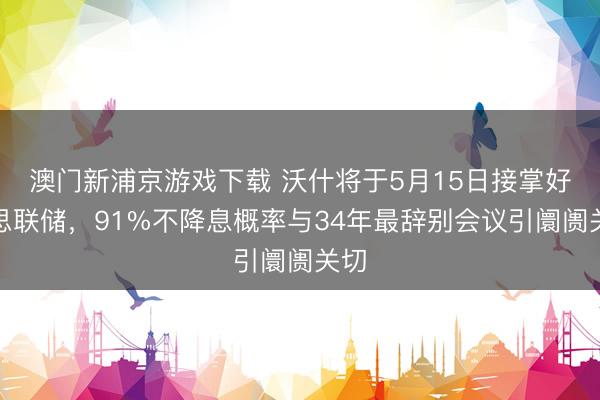 澳门新浦京游戏下载 沃什将于5月15日接掌好意思联储，91%不降息概率与34年最辞别会议引阛阓关切