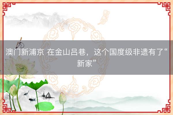 澳门新浦京 在金山吕巷，这个国度级非遗有了“新家”