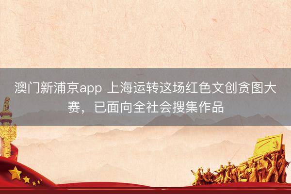 澳门新浦京app 上海运转这场红色文创贪图大赛，已面向全社会搜集作品