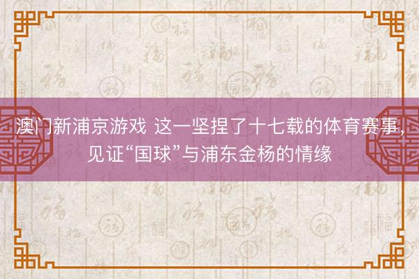 澳门新浦京游戏 这一坚捏了十七载的体育赛事，见证“国球”与浦东金杨的情缘