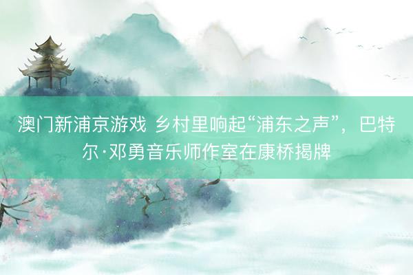 澳门新浦京游戏 乡村里响起“浦东之声”，巴特尔·邓勇音乐师作室在康桥揭牌
