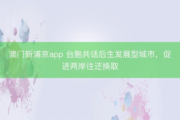 澳门新浦京app 台胞共话后生发展型城市，促进两岸往还换取