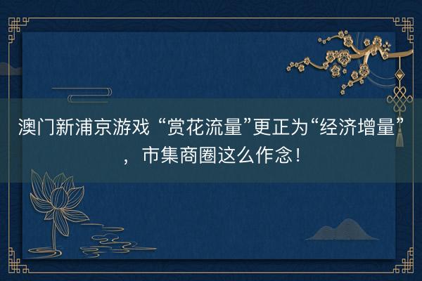 澳门新浦京游戏 “赏花流量”更正为“经济增量”，市集商圈这么作念！
