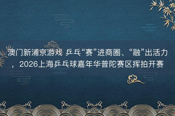澳门新浦京游戏 乒乓“赛”进商圈、“融”出活力，2026上海乒乓球嘉年华普陀赛区挥拍开赛