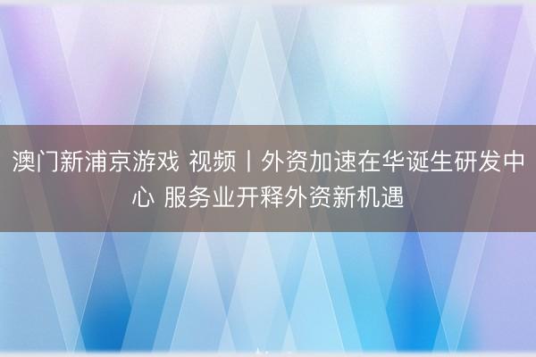 澳门新浦京游戏 视频丨外资加速在华诞生研发中心 服务业开释外资新机遇