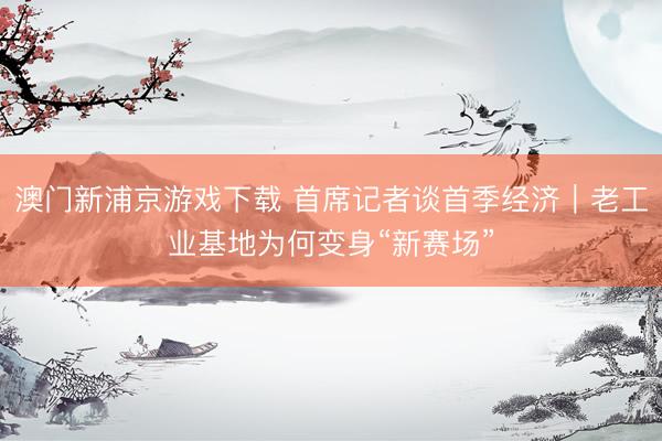 澳门新浦京游戏下载 首席记者谈首季经济｜老工业基地为何变身“新赛场”