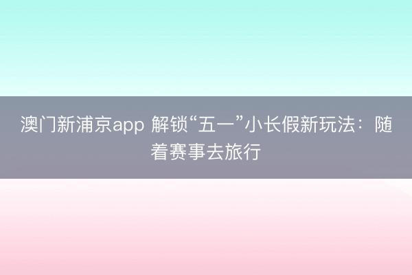 澳门新浦京app 解锁“五一”小长假新玩法：随着赛事去旅行