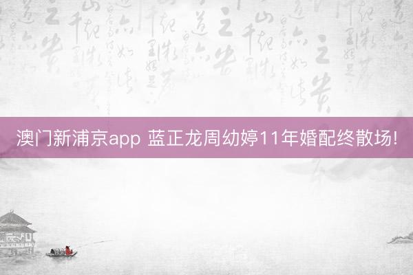澳门新浦京app 蓝正龙周幼婷11年婚配终散场!