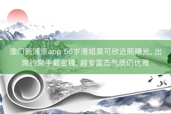澳门新浦京app 56岁港姐莫可欣近照曝光， 出席约聚手戴金镯， 越发富态气质仍优雅