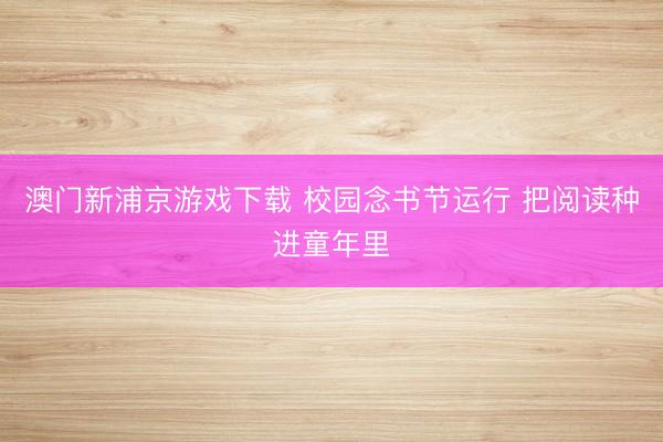 澳门新浦京游戏下载 校园念书节运行 把阅读种进童年里
