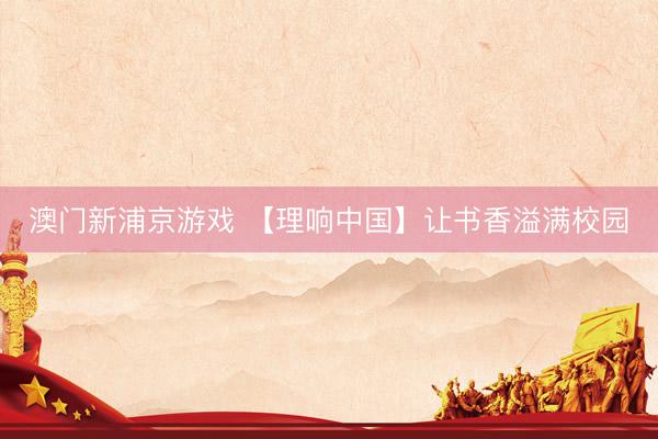 澳门新浦京游戏 【理响中国】让书香溢满校园