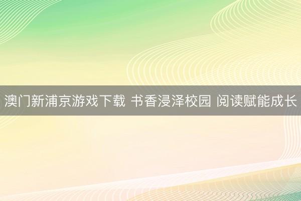 澳门新浦京游戏下载 书香浸泽校园 阅读赋能成长